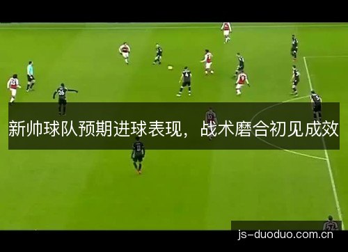 新帅球队预期进球表现,战术磨合初见成效 新帅球队预期进球表现,战术磨合初见成效